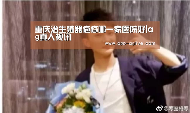 重庆治生殖器疱疹哪一家医院好|ag真人视讯(图3) ag真人